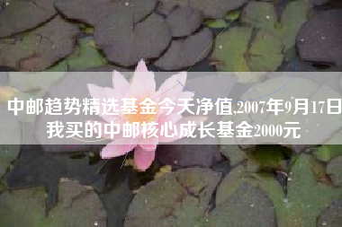 中邮趋势精选基金今天净值,2007年9月17日我买的中邮核心成长基金2000元