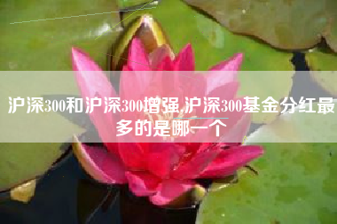 沪深300和沪深300增强,沪深300基金分红最多的是哪一个