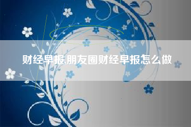 财经早报,朋友圈财经早报怎么做
