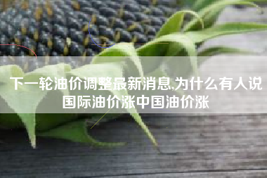 下一轮油价调整最新消息,为什么有人说国际油价涨中国油价涨