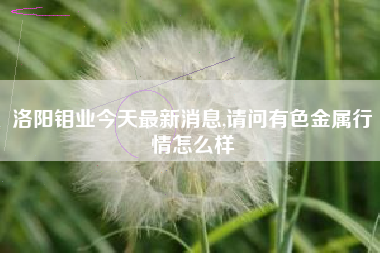 洛阳钼业今天最新消息,请问有色金属行情怎么样