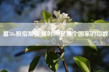 富50a股指期货,富时a50是哪个国家的指数
