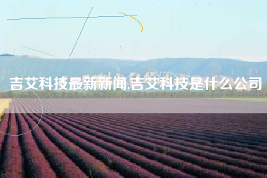 详细阅读:吉艾科技最新新闻,吉艾科技是什么公司 吉艾科技最新新闻,吉艾科技是什么公司