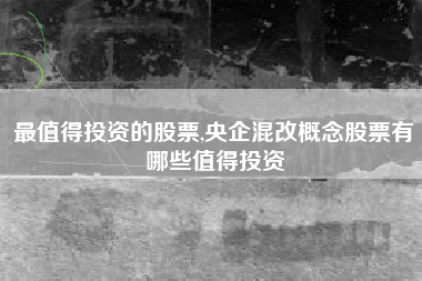 最值得投资的股票,央企混改概念股票有哪些值得投资