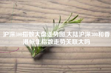 沪深300指数大盘走势图,大陆沪深300和香港恒生指数走势关联大吗