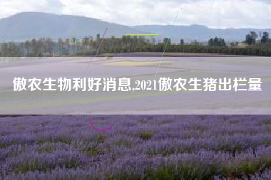 傲农生物利好消息,2021傲农生猪出栏量