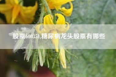 股票600351,糖尿病龙头股票有哪些