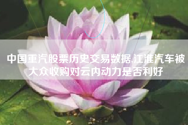 中国重汽股票历史交易数据,江淮汽车被大众收购对云内动力是否利好