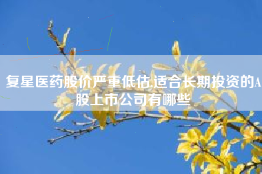 复星医药股价严重低估,适合长期投资的A股上市公司有哪些