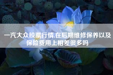 一汽大众股票行情,在后期维修保养以及保险费用上相差很多吗
