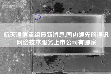 航天通信重组最新消息,国内领先的通讯网络技术服务上市公司有哪家