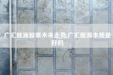 广汇能源股票未来走势,广汇能源本质是好的