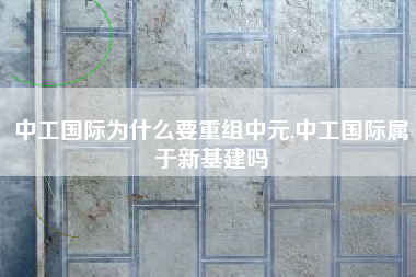 中工国际为什么要重组中元,中工国际属于新基建吗