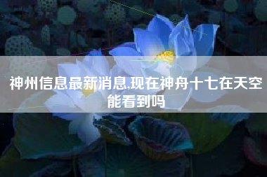 神州信息最新消息,现在神舟十七在天空能看到吗