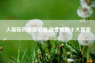 人福医药最新消息,湖北宜昌十大富豪