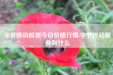 字节跳动股票今日价格行情,字节跳动前身叫什么
