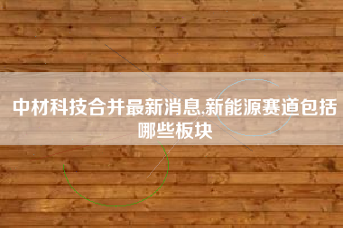 中材科技合并最新消息,新能源赛道包括哪些板块