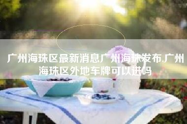 广州海珠区最新消息广州海珠发布,广州海珠区外地车牌可以进吗