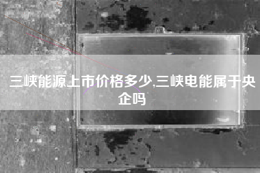三峡能源上市价格多少,三峡电能属于央企吗