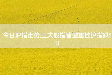 今日沪指走势,三大股指皆遭重挫沪指跌243