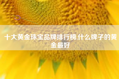 十大黄金珠宝品牌排行榜,什么牌子的黄金最好