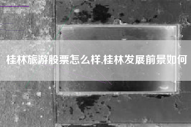 桂林旅游股票怎么样,桂林发展前景如何