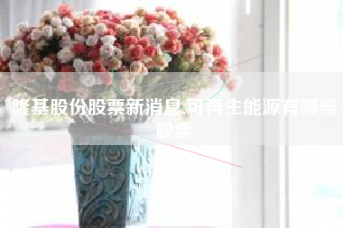 隆基股份股票新消息,可再生能源有哪些股票