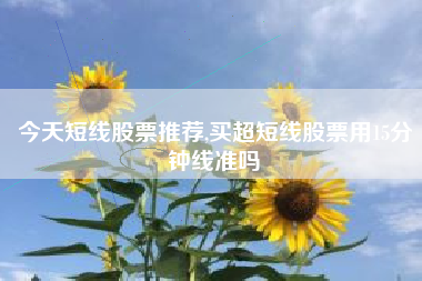今天短线股票推荐,买超短线股票用15分钟线准吗