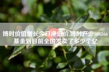 博时价值增长今日净值价,博时产业008866基金到目前全国发卖了多少个亿