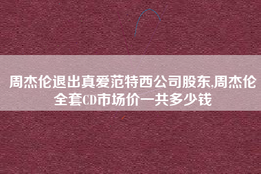 周杰伦退出真爱范特西公司股东,周杰伦全套CD市场价一共多少钱