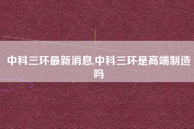 中科三环最新消息,中科三环是高端制造吗