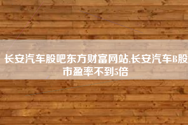 长安汽车股吧东方财富网站,长安汽车B股市盈率不到5倍