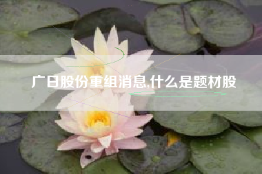 广日股份重组消息,什么是题材股