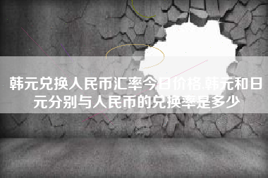 韩元兑换人民币汇率今日价格,韩元和日元分别与人民币的兑换率是多少