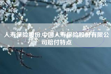 人寿保险股份,中国人寿保险股份有限公司赔付特点