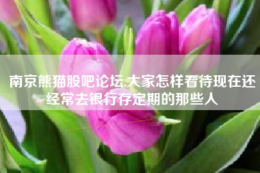 南京熊猫股吧论坛,大家怎样看待现在还经常去银行存定期的那些人