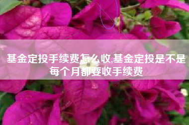 基金定投手续费怎么收,基金定投是不是每个月都要收手续费