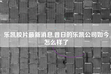 详细阅读:乐凯胶片最新消息,昔日的乐凯公司如今怎么样了 乐凯胶片最新消息,昔日的乐凯公司如今怎么样了