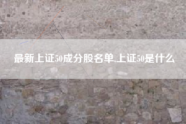 最新上证50成分股名单,上证50是什么