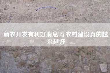 新农开发有利好消息吗,农村建设真的越来越好