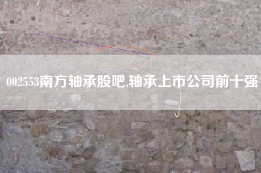002553南方轴承股吧,轴承上市公司前十强