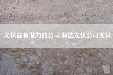 光伏最有潜力的公司,润达光伏公司现状