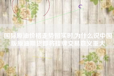 国际原油价格走势图实时,为什么说中国版原油期货即将挂牌交易意义重大