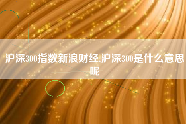 沪深300指数新浪财经,沪深300是什么意思呢