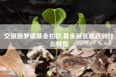 详细阅读:交银施罗德基金扣款,基金最低能跌到什么程度 交银施罗德基金扣款,基金最低能跌到什么程度