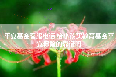 平安基金客服电话,给小孩买教育基金平安保险的靠谱吗