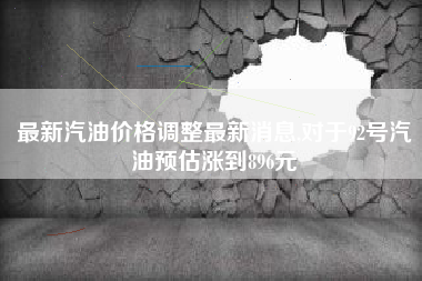 最新汽油价格调整最新消息,对于92号汽油预估涨到896元