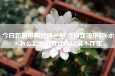 详细阅读:今日新股申购代码一览,今日新股申购002797怎么显示证券代码记录不存在 今日新股申购代码一览,今日新股申购002797怎么显示证券代码记录不存在