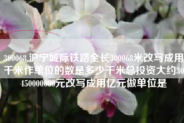 300068,沪宁城际铁路全长300068米改写成用千米作单位的数是多少千米总投资大约30450000000元改写成用亿元做单位是