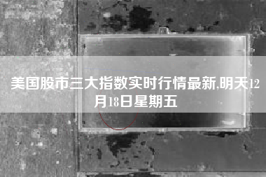 美国股市三大指数实时行情最新,明天12月18日星期五
